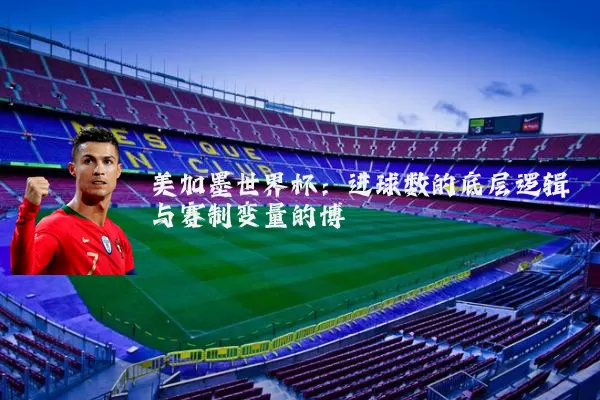 美加墨世界杯:进球数的底层逻辑与赛制变量的博弈