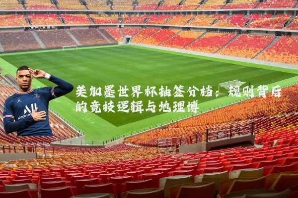 美加墨世界杯抽签分档：规则背后的竞技逻辑与地理博弈
