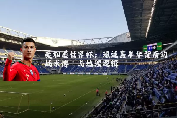 美加墨世界杯：球迷嘉年华背后的战术博弈与地理逻辑